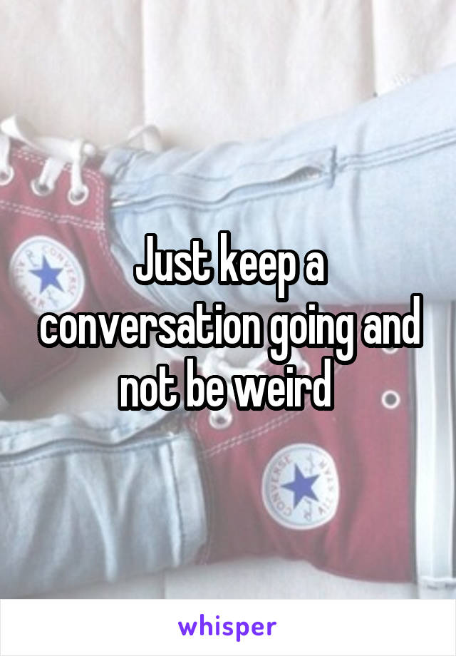 Just keep a conversation going and not be weird 