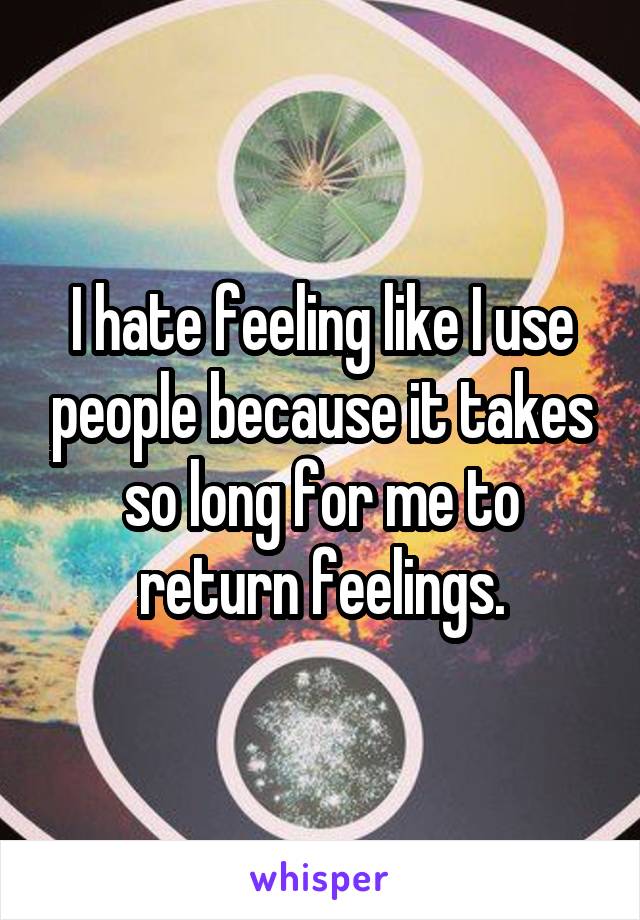 I hate feeling like I use people because it takes so long for me to return feelings.