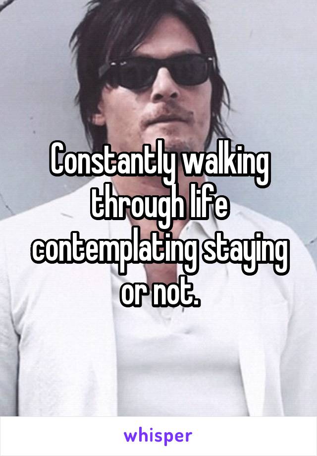 Constantly walking through life contemplating staying or not.