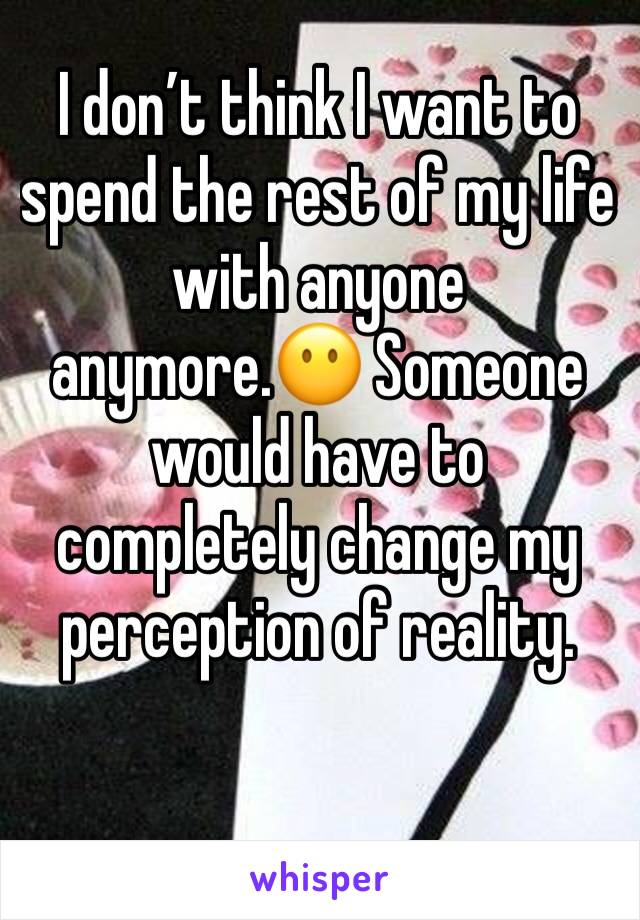 I don’t think I want to spend the rest of my life with anyone anymore.😶 Someone would have to completely change my perception of reality. 