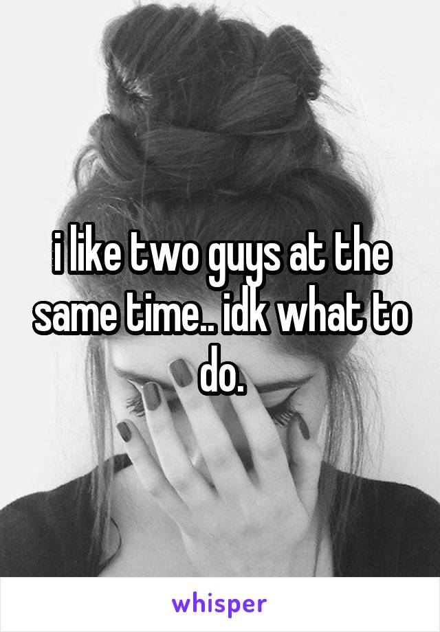 i like two guys at the same time.. idk what to do.