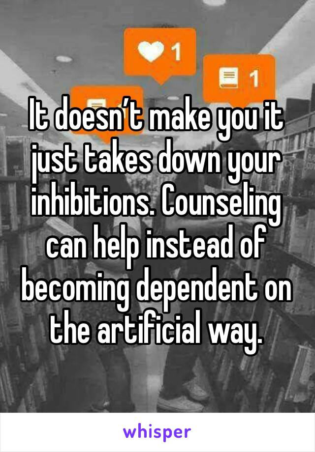 It doesn’t make you it just takes down your inhibitions. Counseling can help instead of becoming dependent on the artificial way. 