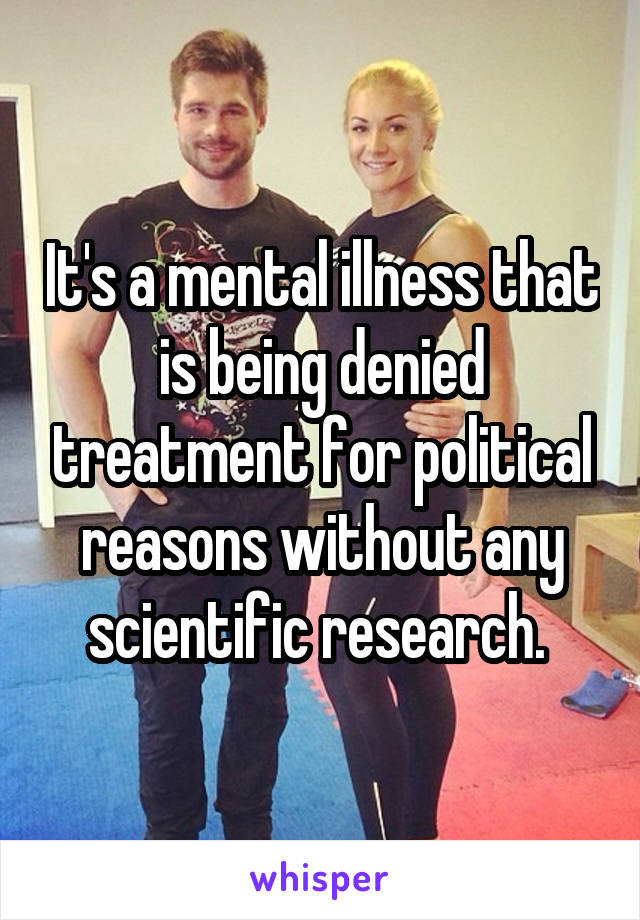 It's a mental illness that is being denied treatment for political reasons without any scientific research. 