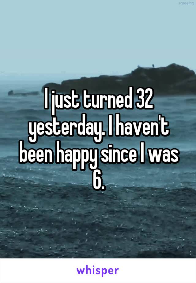 I just turned 32 yesterday. I haven't been happy since I was 6.