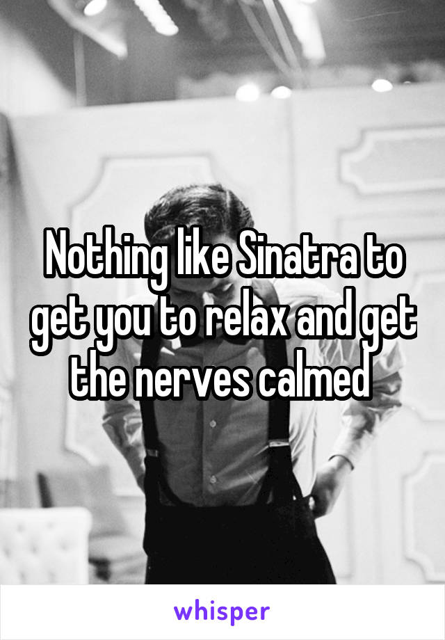 Nothing like Sinatra to get you to relax and get the nerves calmed 