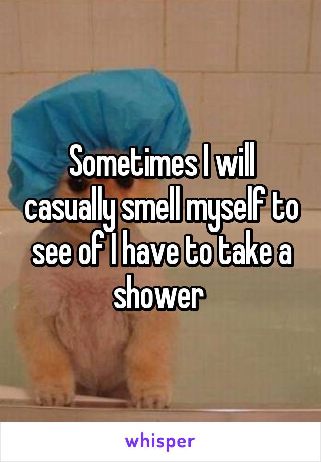 Sometimes I will casually smell myself to see of I have to take a shower 