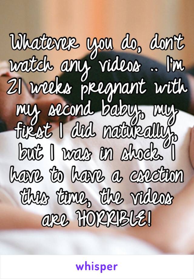 Whatever you do, don’t watch any videos .. I’m 21 weeks pregnant with my second baby, my first I did naturally, but I was in shock. I have to have a csection this time, the videos are HORRIBLE!