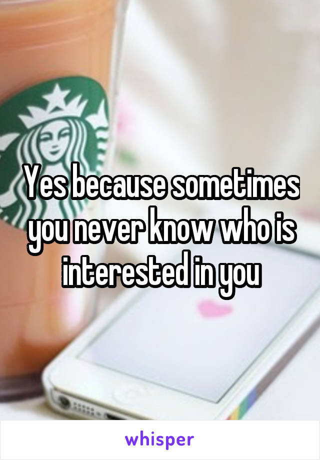 Yes because sometimes you never know who is interested in you
