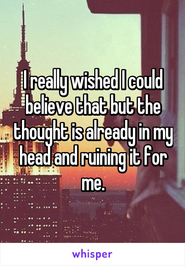 I really wished I could believe that but the thought is already in my head and ruining it for me.