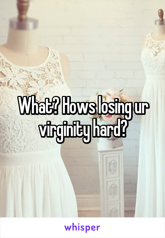 What? Hows losing ur virginity hard?