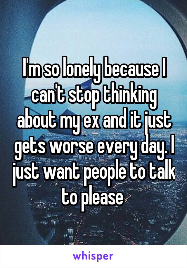 I'm so lonely because I can't stop thinking about my ex and it just gets worse every day. I just want people to talk to please 