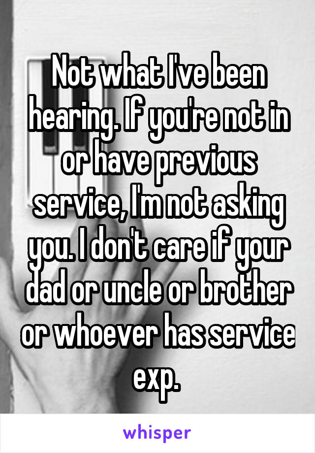 Not what I've been hearing. If you're not in or have previous service, I'm not asking you. I don't care if your dad or uncle or brother or whoever has service exp. 