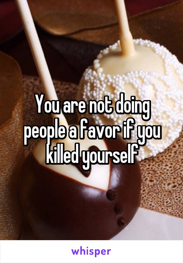 You are not doing people a favor if you killed yourself