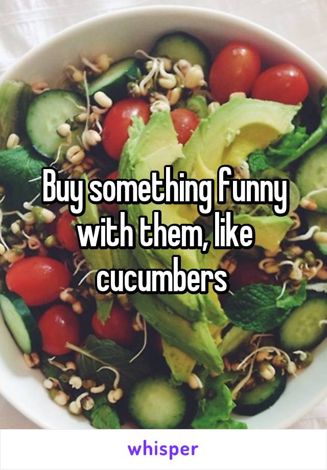 Buy something funny with them, like cucumbers 
