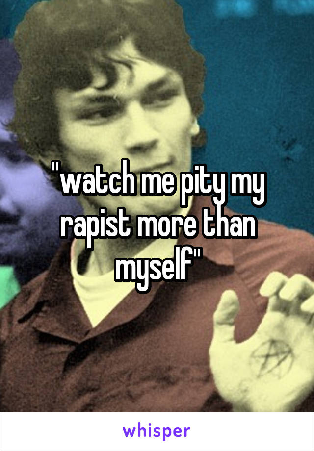 "watch me pity my rapist more than myself"