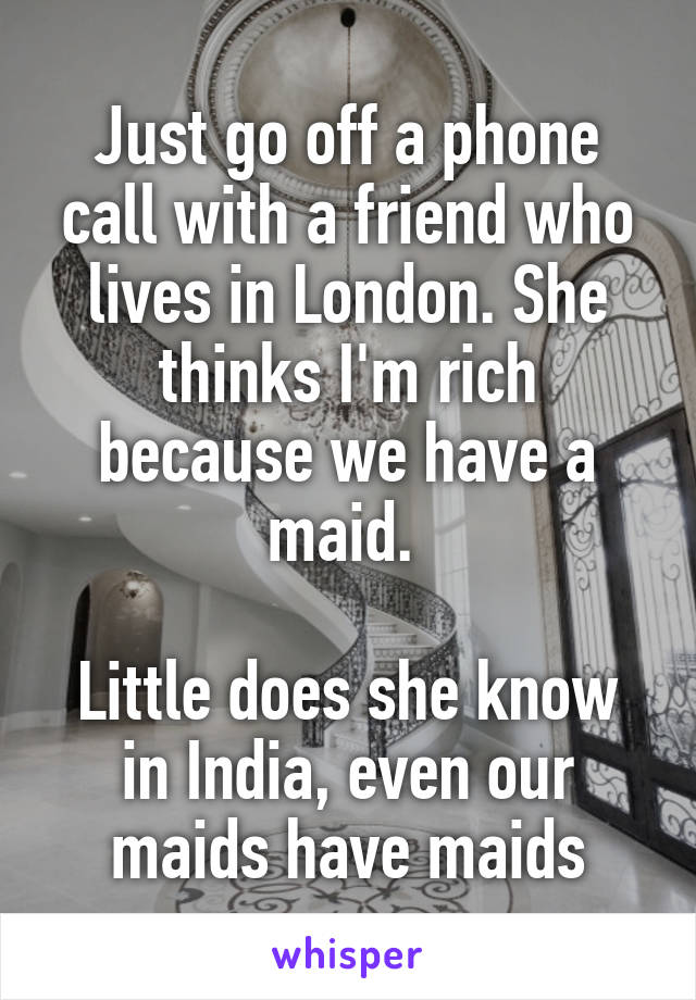 Just go off a phone call with a friend who lives in London. She thinks I'm rich because we have a maid. 

Little does she know in India, even our maids have maids