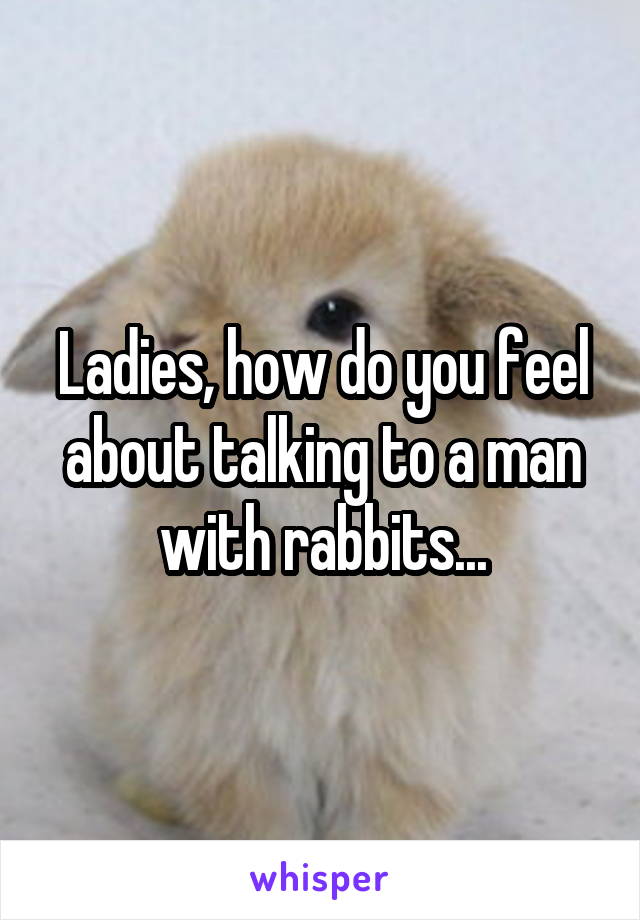 Ladies, how do you feel about talking to a man with rabbits...