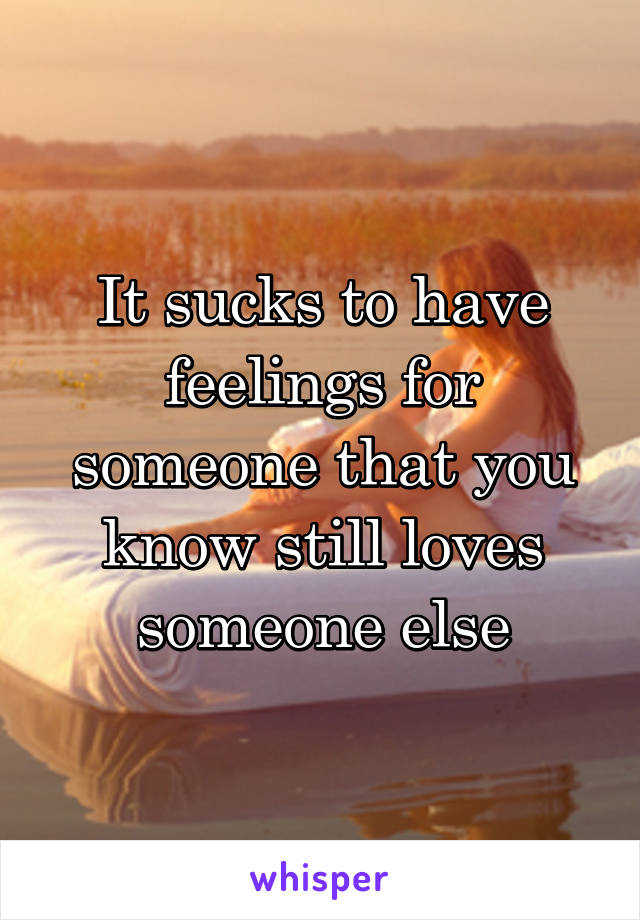 It sucks to have feelings for someone that you know still loves someone else