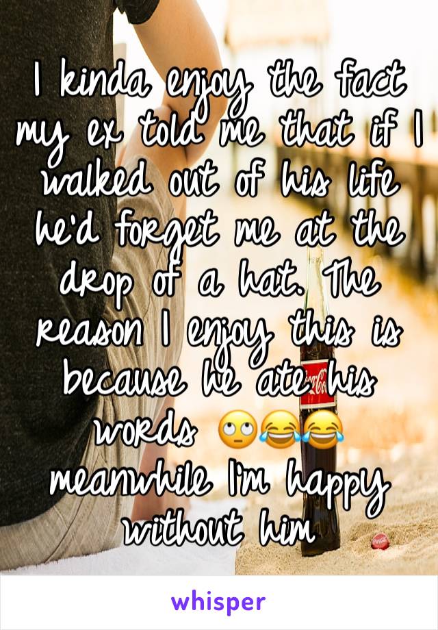 I kinda enjoy the fact my ex told me that if I walked out of his life he'd forget me at the drop of a hat. The reason I enjoy this is because he ate his words 🙄😂😂 meanwhile I'm happy without him