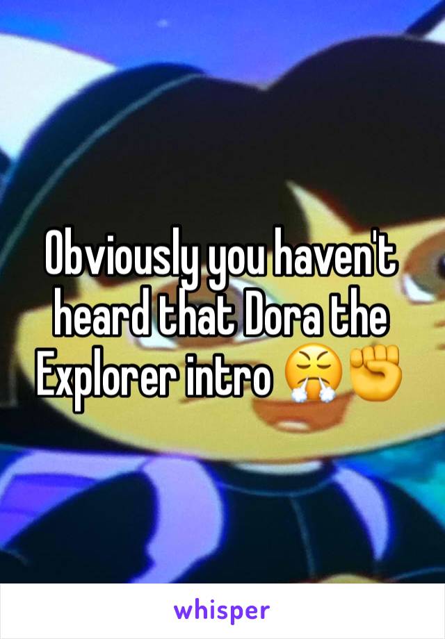 Obviously you haven't heard that Dora the Explorer intro 😤✊