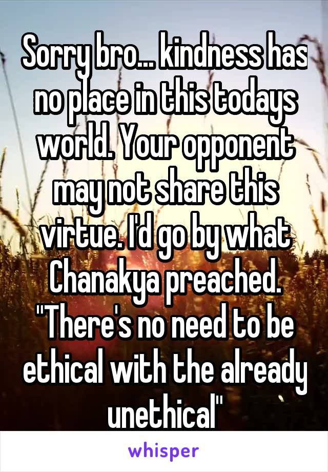 Sorry bro... kindness has no place in this todays world. Your opponent may not share this virtue. I'd go by what Chanakya preached. "There's no need to be ethical with the already unethical"