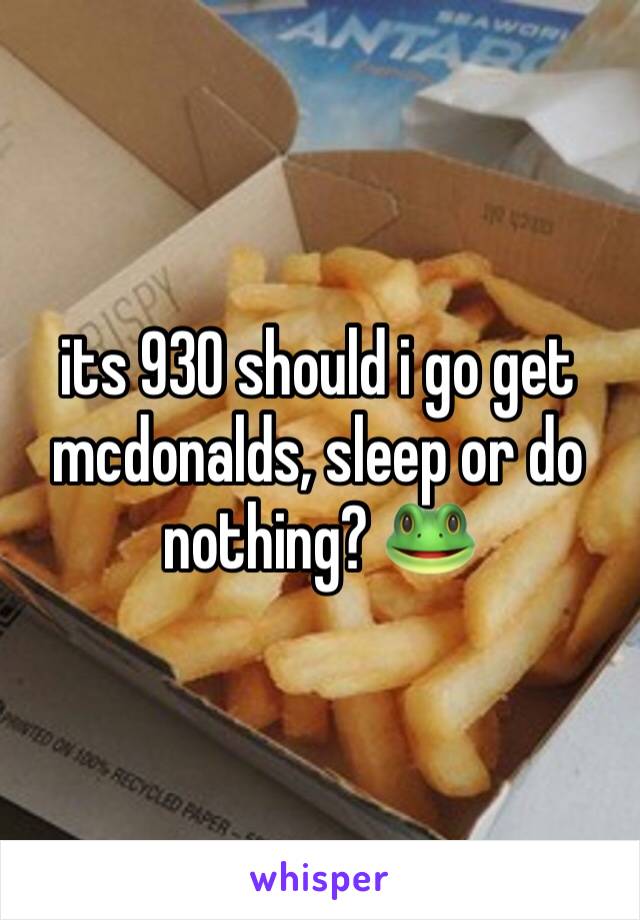 its 930 should i go get mcdonalds, sleep or do nothing? 🐸