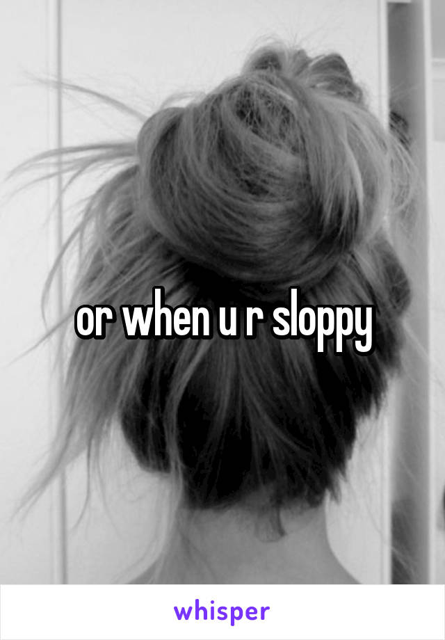 or when u r sloppy