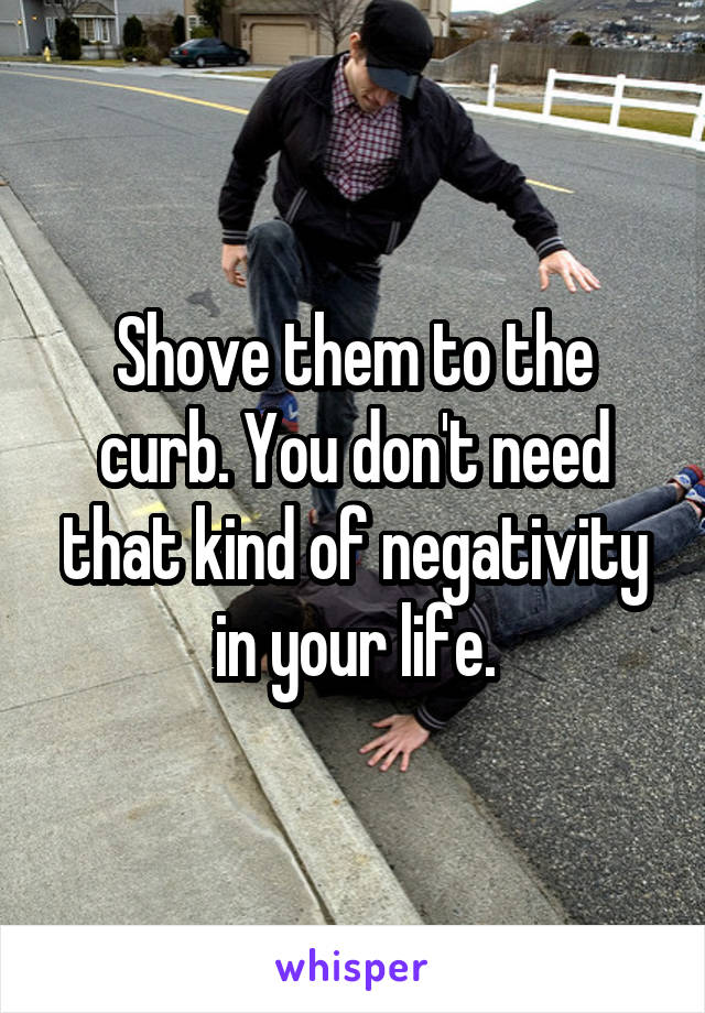 Shove them to the curb. You don't need that kind of negativity in your life.