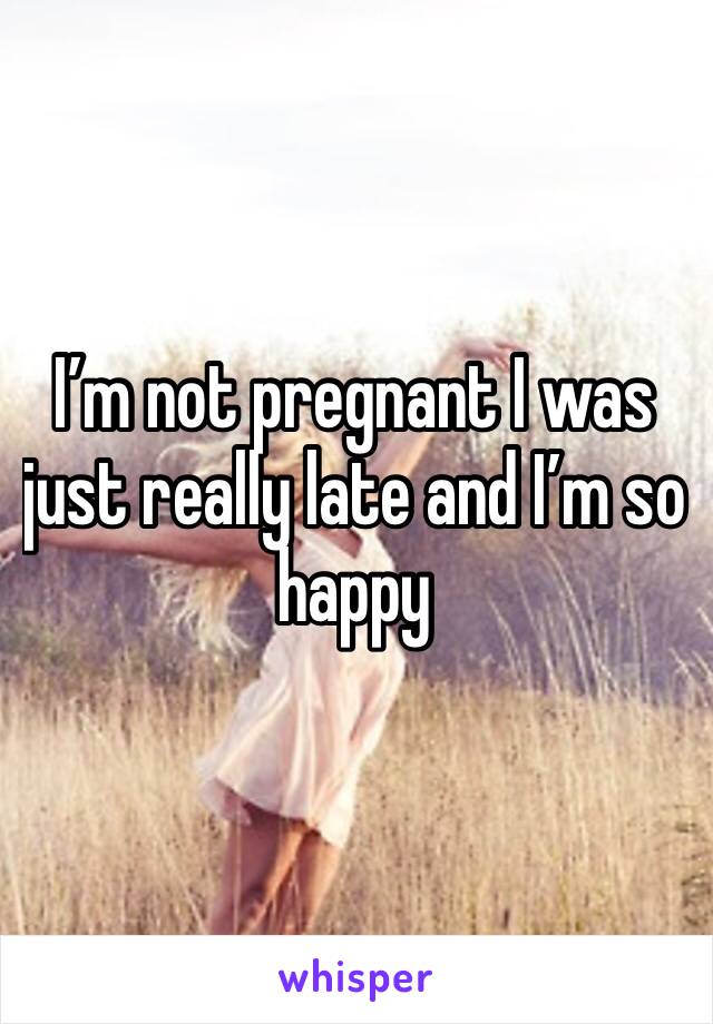 I’m not pregnant I was just really late and I’m so happy