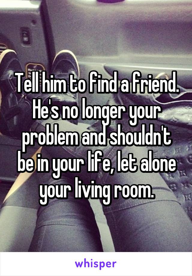 Tell him to find a friend. He's no longer your problem and shouldn't be in your life, let alone your living room.