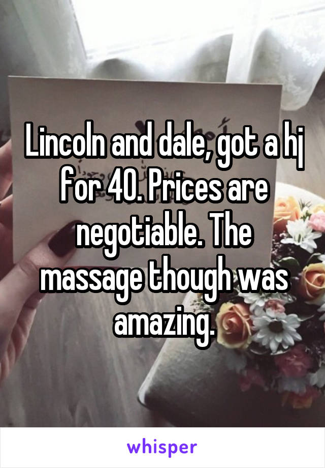 Lincoln and dale, got a hj for 40. Prices are negotiable. The massage though was amazing.