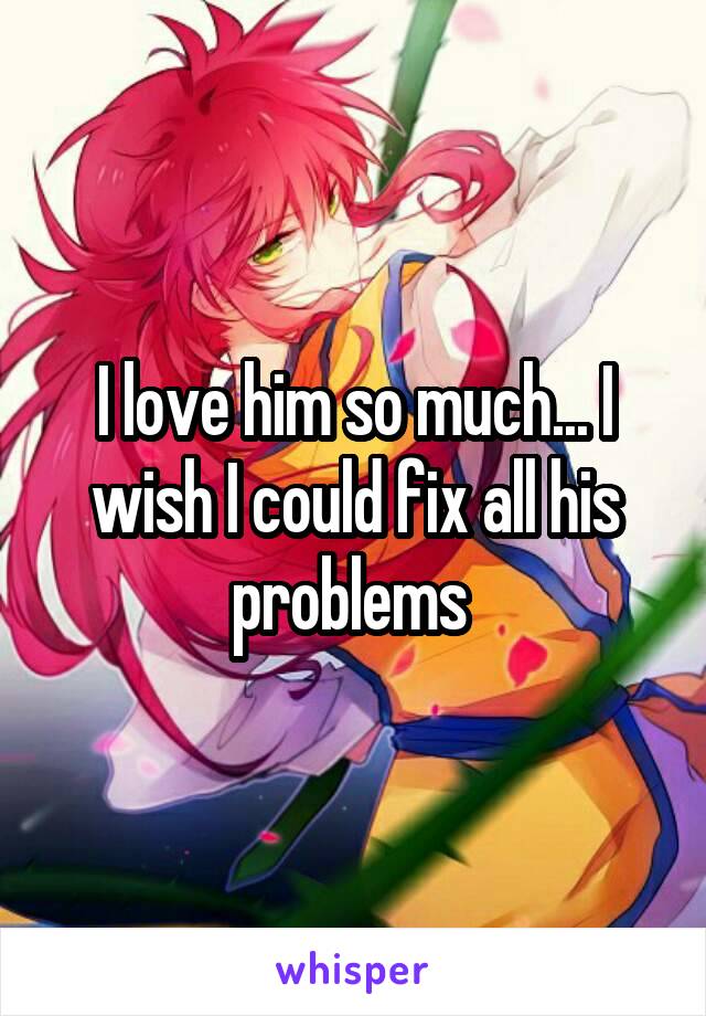 I love him so much... I wish I could fix all his problems 