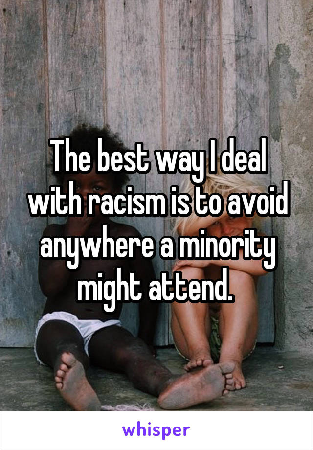 The best way I deal with racism is to avoid anywhere a minority might attend. 
