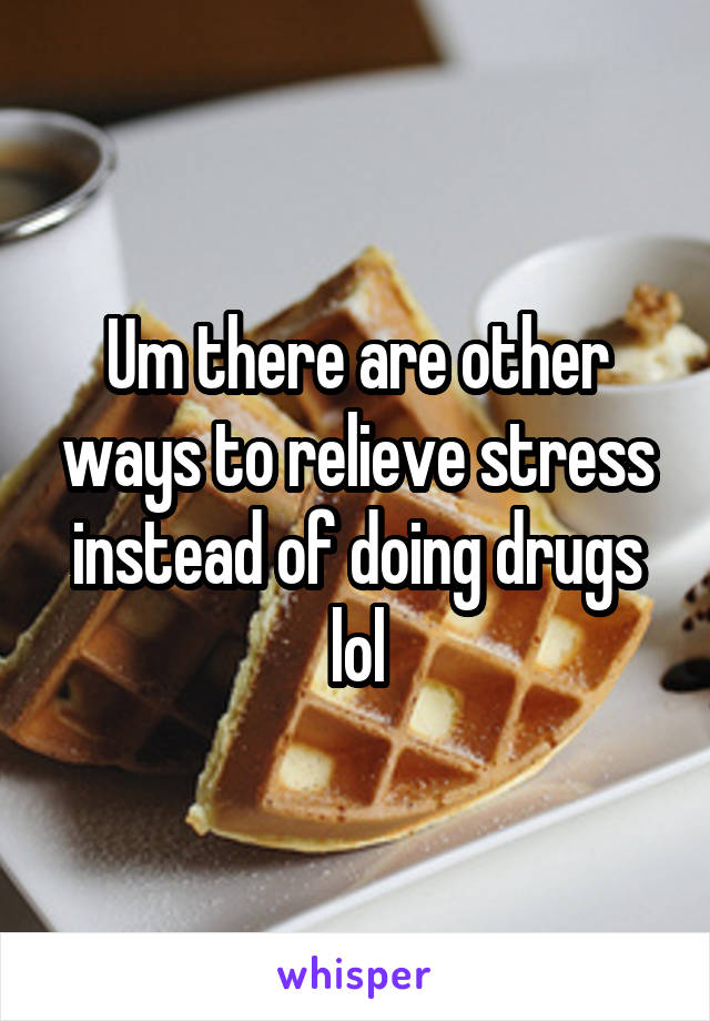 Um there are other ways to relieve stress instead of doing drugs lol