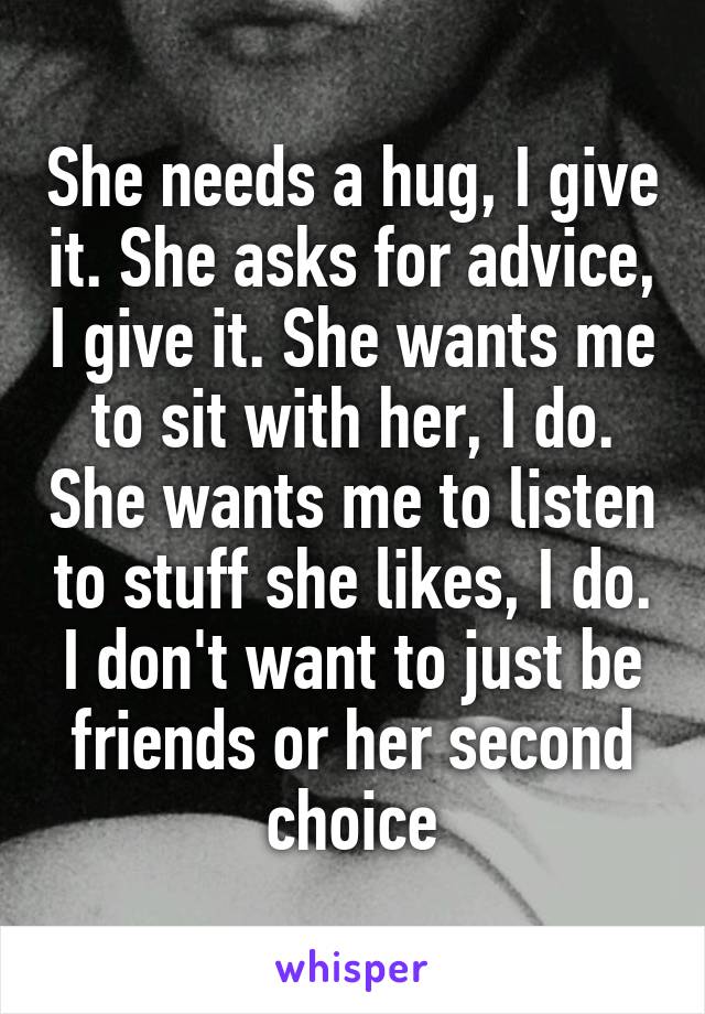 She needs a hug, I give it. She asks for advice, I give it. She wants me to sit with her, I do. She wants me to listen to stuff she likes, I do. I don't want to just be friends or her second choice
