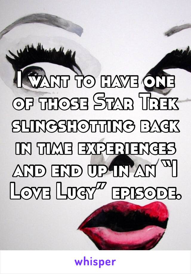 I want to have one of those Star Trek slingshotting back in time experiences and end up in an “I Love Lucy” episode. 