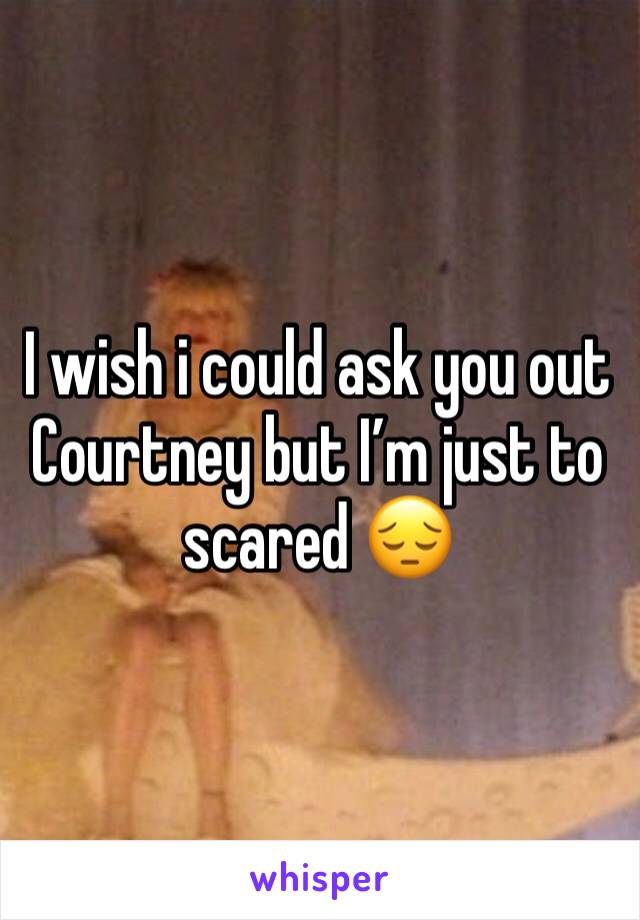 I wish i could ask you out Courtney but I’m just to scared 😔 