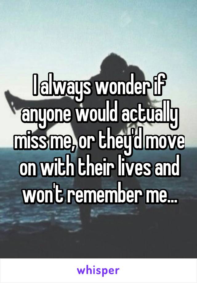 I always wonder if anyone would actually miss me, or they'd move on with their lives and won't remember me...