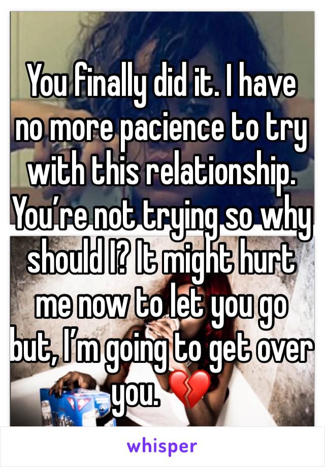 You finally did it. I have no more pacience to try with this relationship. You’re not trying so why should I? It might hurt me now to let you go but, I’m going to get over you. 💔