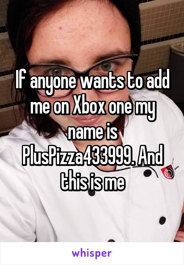 If anyone wants to add me on Xbox one my name is PlusPizza433999. And this is me