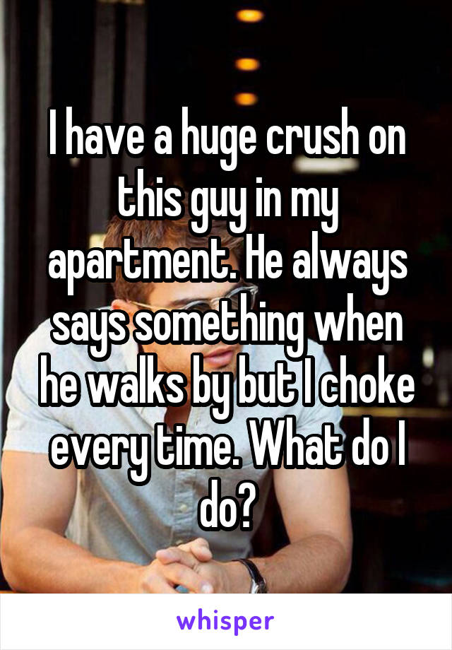 I have a huge crush on this guy in my apartment. He always says something when he walks by but I choke every time. What do I do?