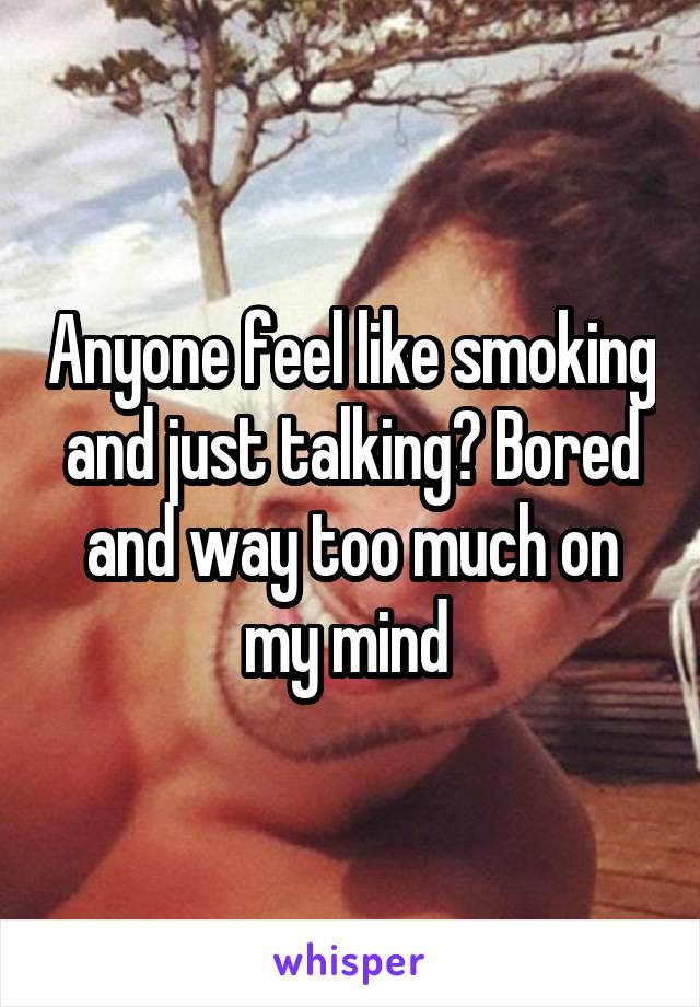 Anyone feel like smoking and just talking? Bored and way too much on my mind 