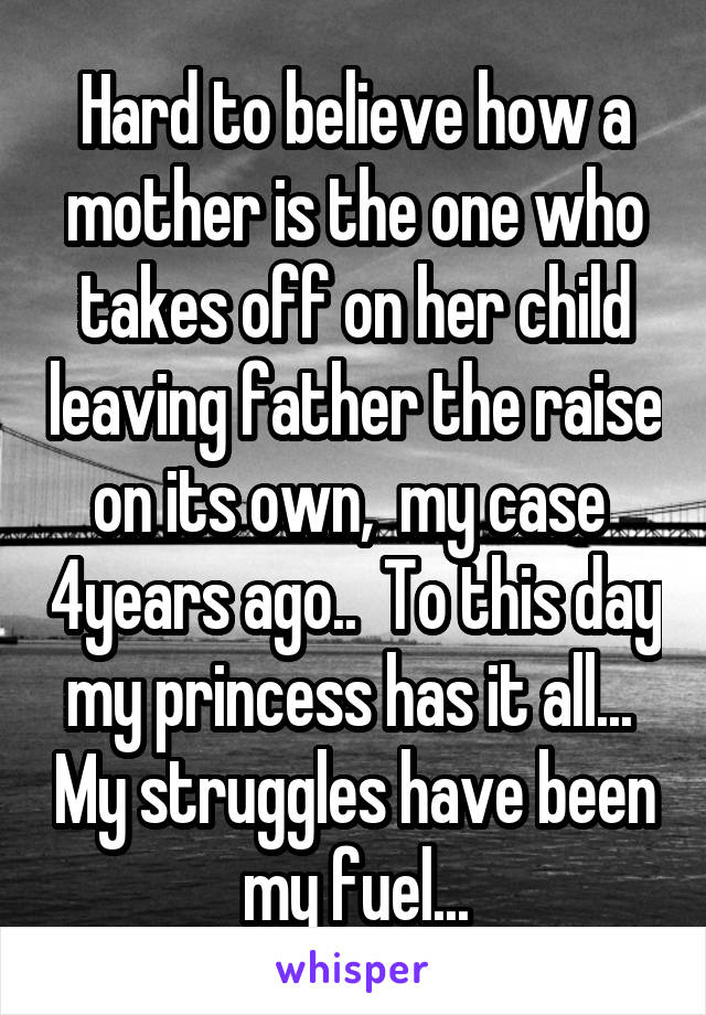 Hard to believe how a mother is the one who takes off on her child leaving father the raise on its own,  my case  4years ago..  To this day my princess has it all...  My struggles have been my fuel...