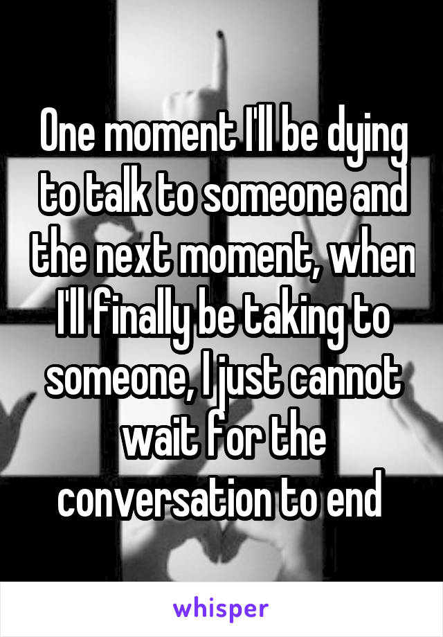 One moment I'll be dying to talk to someone and the next moment, when I'll finally be taking to someone, I just cannot wait for the conversation to end 