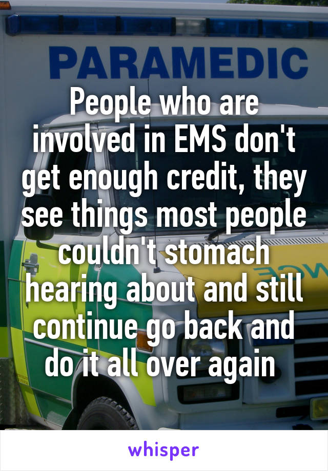 People who are involved in EMS don't get enough credit, they see things most people couldn't stomach hearing about and still continue go back and do it all over again 