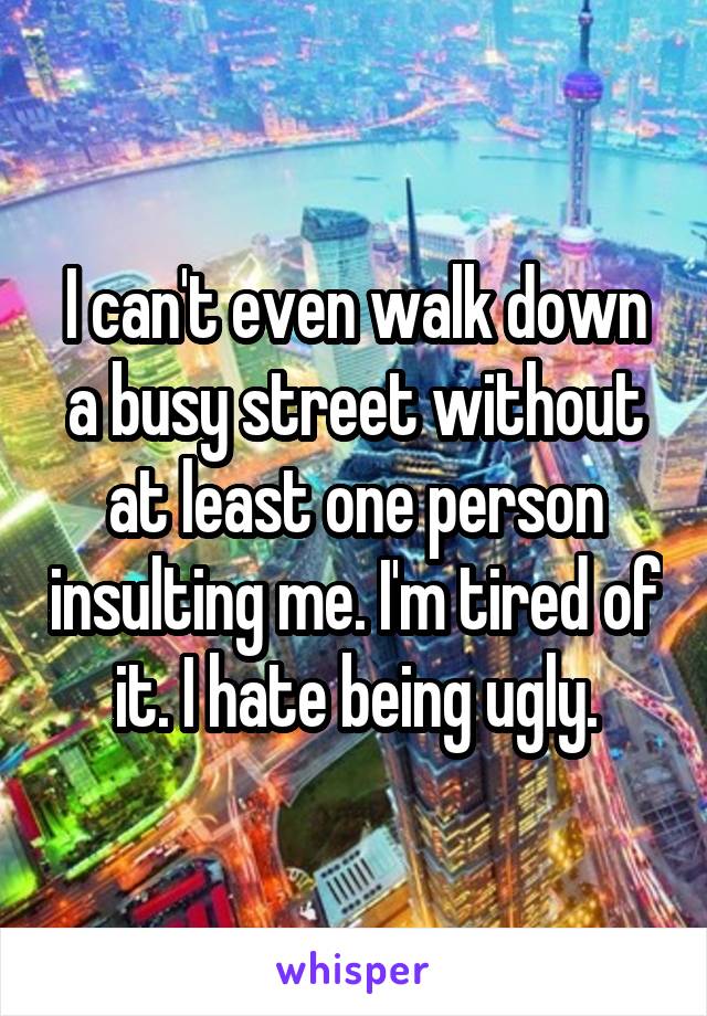 I can't even walk down a busy street without at least one person insulting me. I'm tired of it. I hate being ugly.