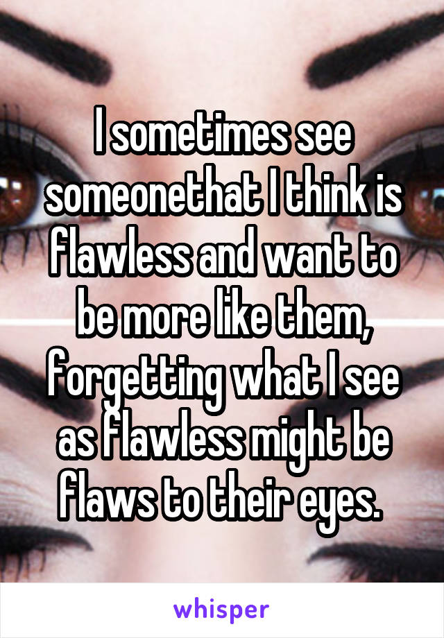 I sometimes see someonethat I think is flawless and want to be more like them, forgetting what I see as flawless might be flaws to their eyes. 