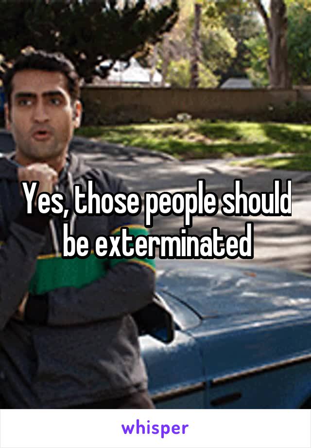 Yes, those people should be exterminated