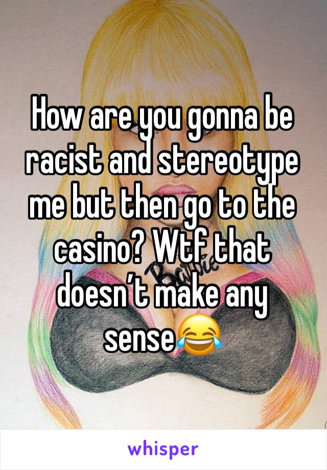 How are you gonna be racist and stereotype me but then go to the casino? Wtf that doesn’t make any sense😂