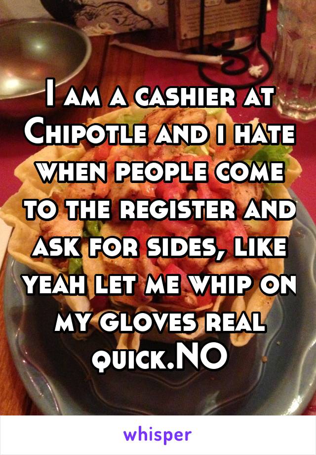 I am a cashier at Chipotle and i hate when people come to the register and ask for sides, like yeah let me whip on my gloves real quick.NO